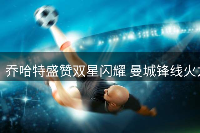 乔哈特盛赞双星闪耀 曼城锋线火力全开引赞叹