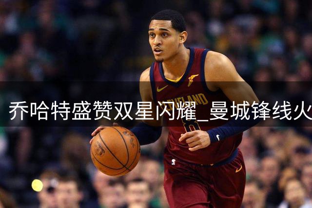 乔哈特盛赞双星闪耀 曼城锋线火力全开引赞叹